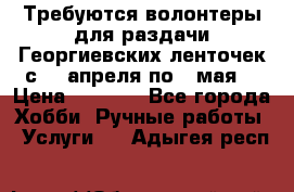 Требуются волонтеры для раздачи Георгиевских ленточек с 30 апреля по 9 мая. › Цена ­ 2 000 - Все города Хобби. Ручные работы » Услуги   . Адыгея респ.